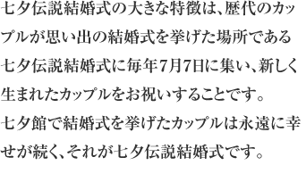 七夕伝説結婚式の大きな特徴は、歴代のカップルが思い出の結婚式を挙げた場所である七夕伝説結婚式に毎年７月７日に集い、新しく生まれたカップルをお祝いすることです。