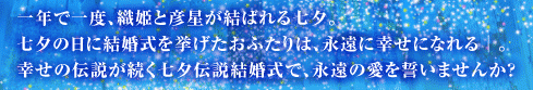 一年で一度、織姫と彦星が結ばれる七夕。
七夕の日に結婚式を挙げたおふたりは、永遠に幸せになれる│。
幸せの伝説が続く七夕伝説結婚式で、永遠の愛を誓いませんか？