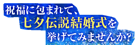 祝福に包まれて、
　　七夕伝説結婚式を
　　　　挙げてみませんか？