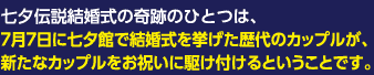 七夕伝説結婚式の奇跡のひとつは、
７月７日に七夕館で結婚式を挙げた歴代のカップルが、
新たなカップルをお祝いに駆け付けるということです。